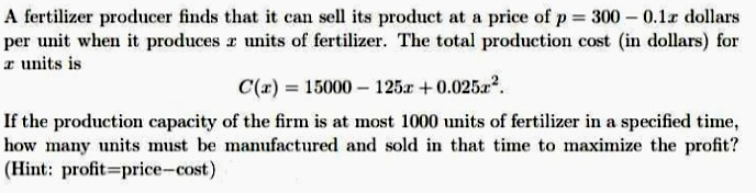 A fertilizer producer finds that it can sell its product at a price of p = 300 – 0.1r dollars
per unit when it produces r units of fertilizer. The total production cost (in dollars) for
T units is
C(r) = 15000 – 125r +0.025a?.
If the production capacity of the firm is at most 1000 units of fertilizer in a specified time,
how many units must be manufactured and sold in that time to maximize the profit?
(Hint: profit=price-cost)
