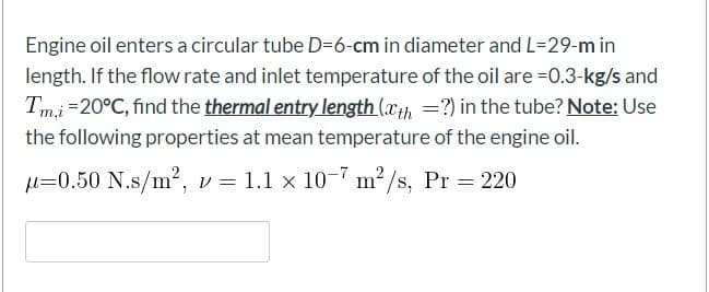 Engine oil enters a circular tube D=6-cm in diameter and L=29-m in
length. If the flow rate and inlet temperature of the oil are =0.3-kg/s and
Tmi=20°C, find the thermal entry length (xth =?) in the tube? Note: Use
the following properties at mean temperature of the engine oil.
µ=0.50 N.s/m?, v = 1.1 x 10-7 m²,
2/s, Pr 220
