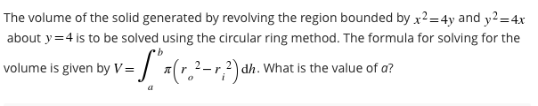 The volume of the solid generated by revolving the region bounded by x²=4y and y² = 4x
about y = 4 is to be solved using the circular ring method. The formula for solving for the
b
volume is given by V= [** (r.²-r.2) dh. What is the value of a?
a