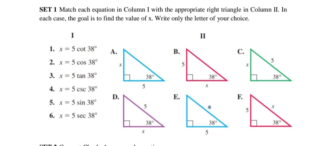 SET 1 Match each equation in Column I with the appropriate right triangle in Column II. In
each case, the goal is to find the value of x. Write only the letter of
your choice.
I
II
1. x= 5 cot 38°
А.
В.
С.
2. x= 5 cos 38°
5
3. x = 5 tạn 38°
38°
38°
38°
4. x = 5 csc 38°
D.
Е.
F.
5. x= 5 sin 38°
6. x = 5 sec 38°
38°
38°
38°
