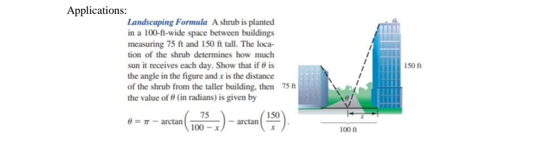 Applications:
Landscaping Formula A shrub is planted
in a 100-ft-wide space between buildings
measuring 75 ft and 150 ft tall. The loca-
tion of the shrub determines how much
sun it receives each day. Show that if 0 is
the angle in the figure and x is the distance
of the shrub from the taller building, then 75 ft
the value of 0 (in radians) is given by
150 ft
75
150
arctan
arctan
100
100 ft
