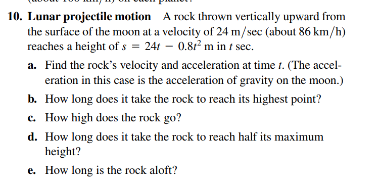 10. Lunar projectile motion A rock thrown vertically upward from
the surface of the moon at a velocity of 24 m/sec (about 86 km/h)
reaches a height of s = 24t – 0.81² m in t sec.
a. Find the rock's velocity and acceleration at time t. (The accel-
eration in this case is the acceleration of gravity on the moon.)
b. How long does it take the rock to reach its highest point?
c. How high does the rock go?
d. How long does it take the rock to reach half its maximum
height?
e. How long is the rock aloft?
