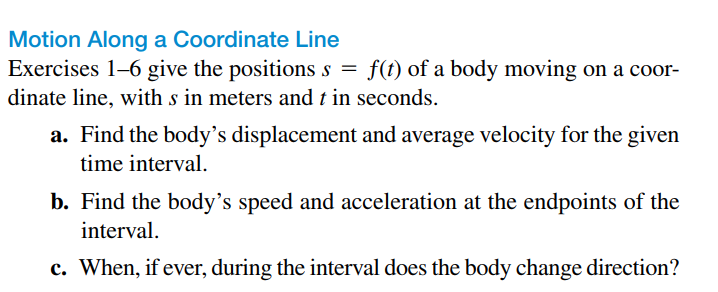 Motion Along a Coordinate Line
Exercises 1-6 give the positions s = f(t) of a body moving on a coor-
dinate line, with s in meters and t in seconds.
a. Find the body's displacement and average velocity for the given
time interval.
b. Find the body's speed and acceleration at the endpoints of the
interval.
c. When, if ever, during the interval does the body change direction?
