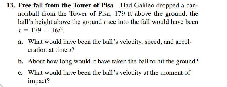 13. Free fall from the Tower of Pisa Had Galileo dropped a can-
nonball from the Tower of Pisa, 179 ft above the ground, the
ball's height above the ground t sec into the fall would have been
s = 179
a. What would have been the ball's velocity, speed, and accel-
eration at time t?
16r?.
b. About how long would it have taken the ball to hit the ground?
c. What would have been the ball's velocity at the moment of
impact?
