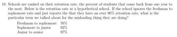 19. Schools are ranked on their retention rate, the percent of students that come back from one year to
the next. Below is the retention rate at a hypothetical school. If the school ignores the freshman to
sophomore rate and just reports the that they have an over 90% retention rate, what is the
particular term we talked about for the misleading thing they are doing?
Freshman to sophomore 76%
Sophomore to junior
Junior to senior
92%
97%
