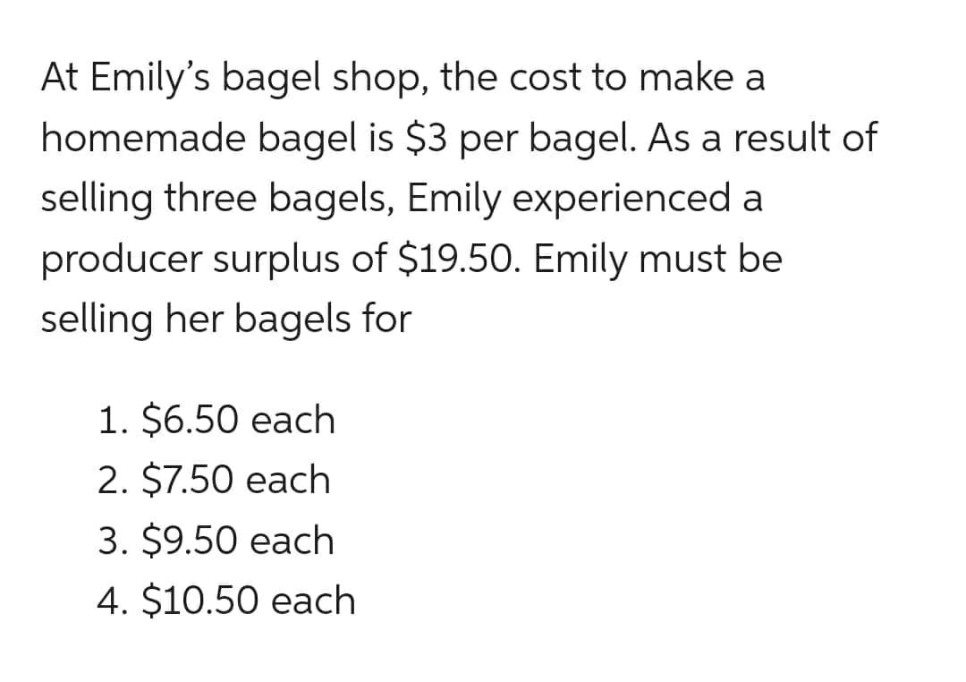 At Emily's bagel shop, the cost to make a
homemade bagel is $3 per bagel. As a result of
selling three bagels, Emily experienced a
producer surplus of $19.50. Emily must be
selling her bagels for
1. $6.50 each
2. $7.50 each
3. $9.50 each
4. $10.50 each