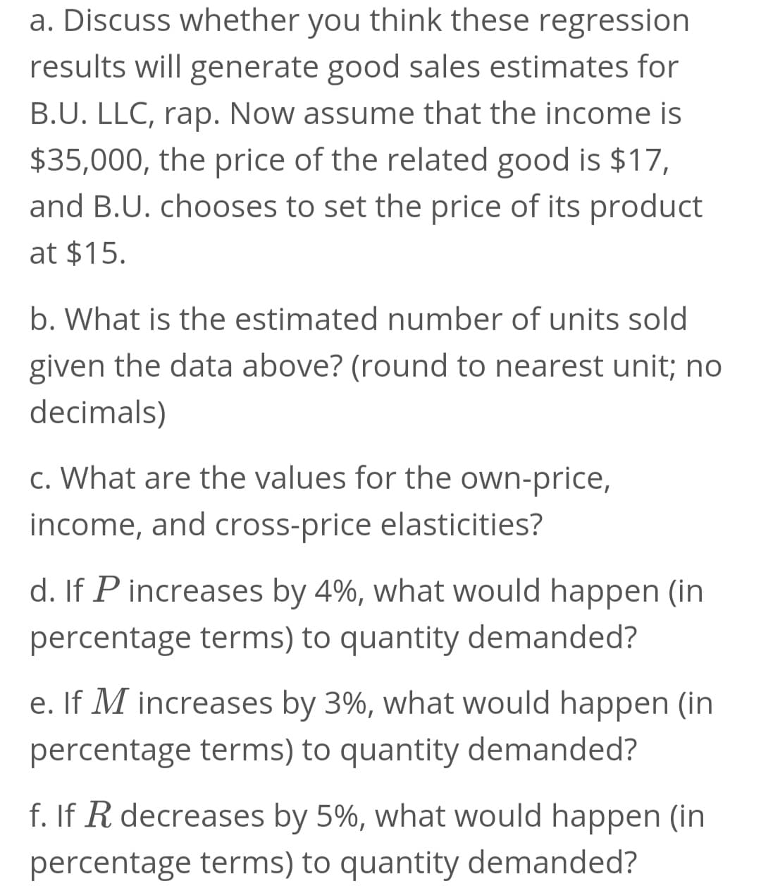 a. Discuss whether you think these regression
results will generate good sales estimates for
B.U. LLC, rap. Now assume that the income is
$35,000, the price of the related good is $17,
and B.U. chooses to set the price of its product
at $15.
b. What is the estimated number of units sold
given the data above? (round to nearest unit; no
decimals)
c. What are the values for the own-price,
income, and cross-price elasticities?
d. If P increases by 4%, what would happen (in
percentage terms) to quantity demanded?
e. If M increases by 3%, what would happen (in
percentage terms) to quantity demanded?
f. If R decreases by 5%, what would happen (in
percentage terms) to quantity demanded?