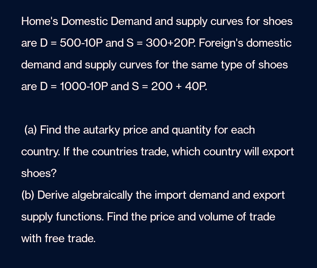 Home's Domestic Demand and supply curves for shoes
are D = 500-10P and S = 300+20P. Foreign's domestic
demand and supply curves for the same type of shoes
are D = 1000-10P and S = 200 + 40P.
(a) Find the autarky price and quantity for each
country. If the countries trade, which country will export
shoes?
(b) Derive algebraically the import demand and export
supply functions. Find the price and volume of trade
with free trade.