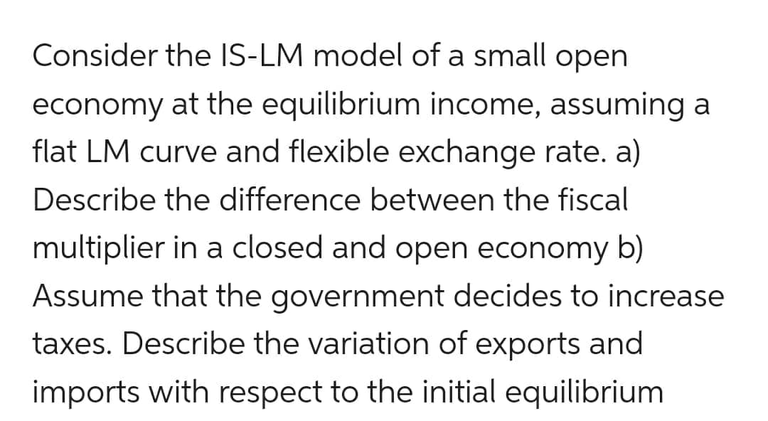 Consider the IS-LM model of a small open
economy at the equilibrium income, assuming a
flat LM curve and flexible exchange rate. a)
Describe the difference between the fiscal
multiplier in a closed and open economy b)
Assume that the government decides to increase
taxes. Describe the variation of exports and
imports with respect to the initial equilibrium
