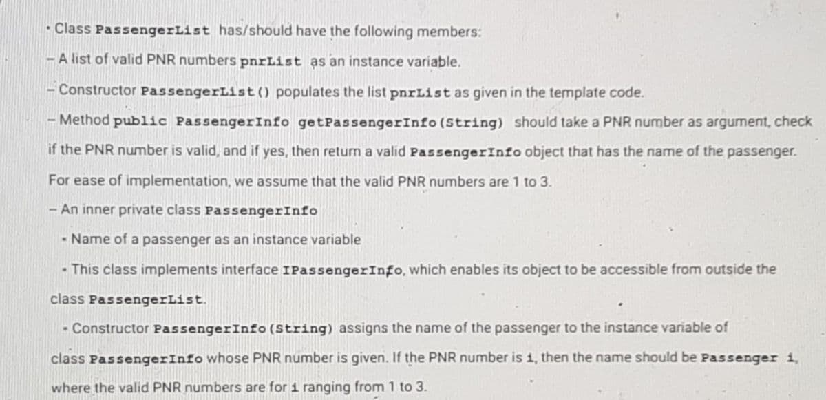 • Class PassengerList has/should have the following members:
-A list of valid PNR numbers pnrList as an instance variable.
Constructor PassengerList () populates the list pnrList as given in the template code.
-Method public PassengerInfo get PassengerInfo (String) should take a PNR number as argument, check
if the PNR number is valid, and if yes, then return a valid Passenger Info object that has the name of the passenger.
For ease of implementation, we assume that the valid PNR numbers are 1 to 3.
An inner private class PassengerInfo
Name of a passenger as an instance variable
- This class implements interface IPassenger Info, which enables its object to be accessible from outside the
class PassengerList.
- Constructor PassengerInfo (String) assigns the name of the passenger to the instance variable of
class Passenger Info whose PNR number is given. If the PNR number is 1, then the name should be passenger i,
where the valid PNR numbers are for 1 ranging from 1 to 3.