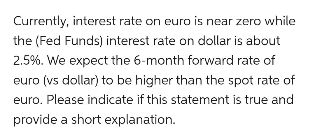 Currently, interest rate on euro is near zero while
the (Fed Funds) interest rate on dollar is about
2.5%. We expect the 6-month forward rate of
euro (vs dollar) to be higher than the spot rate of
euro. Please indicate if this statement is true and
provide a short explanation.