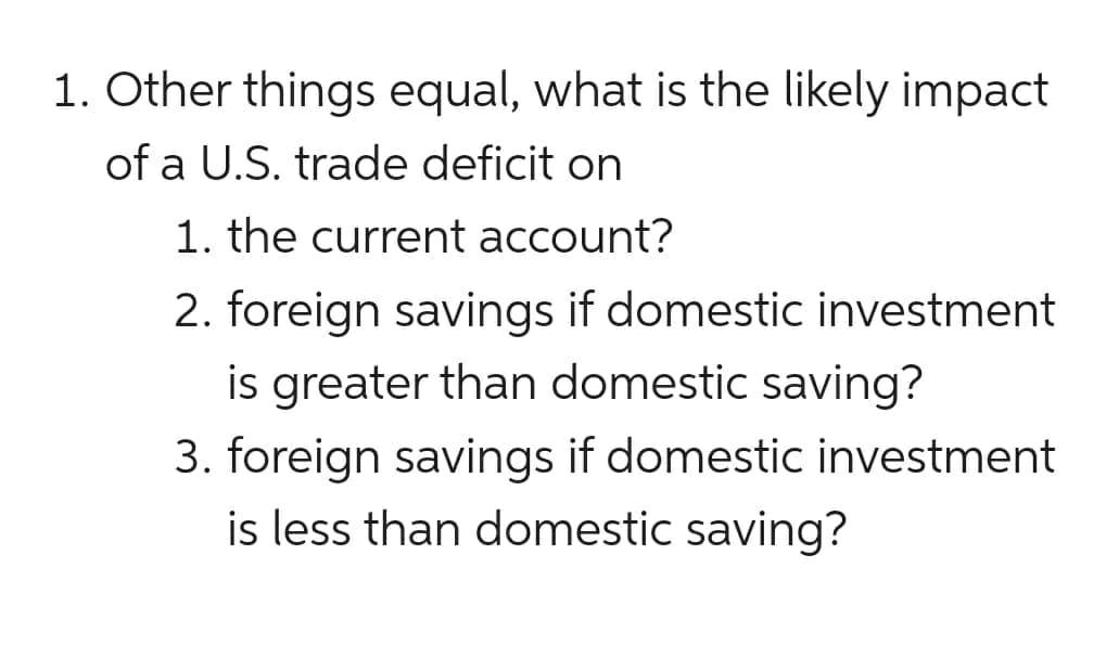 1. Other things equal, what is the likely impact
of a U.S. trade deficit on
1. the current account?
2. foreign savings if domestic investment
is greater than domestic saving?
3. foreign savings if domestic investment
is less than domestic saving?