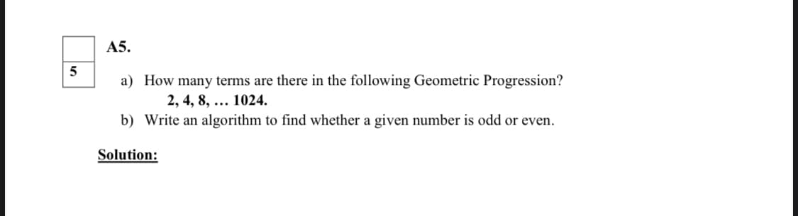 А5.
a) How many terms are there in the following Geometric Progression?
2, 4, 8, ... 1024.
b) Write an algorithm to find whether a given number is odd or even.
Solution:
