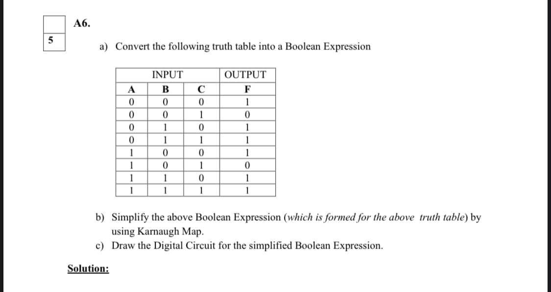 Аб.
a) Convert the following truth table into a Boolean Expression
INPUT
OUTPUT
A
В
C
F
1
1
1
1
1
1
1
1
1
1
1
1
1
1
1
1
1
1
b) Simplify the above Boolean Expression (which is formed for the above truth table) by
using Karnaugh Map.
c) Draw the Digital Circuit for the simplified Boolean Expression.
Solution:
molo

