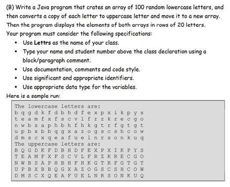 (B) Write a Java program that crates an array of 100 random lowercase letters, and
then converts a copy of each letter to uppercase letter and move it to a new array.
Then the program displays the elements of both arrays in rows of 20 letters.
Your program must consider the following specifications:
• Use Lettrs as the name of your class.
• Type your name and student number above the class declaration using a
block/paragraph comment.
• Use documentation, comments and code style.
• Use significant and appropriate identifiers.
• Use appropriate data type for the variables.
Here is a sample run:
The lowercase letters are:
bq g dk f dbh d fe x p x ik p ys
te amfxfscvl frz kre cgo
n w b s a phbhfhk gtrfgt gt
upb x b b q g x a z ogs cshcow
dm s c x q e a fu elnrson k uq
The uppercase letters are:
BQ GDK FDBHDF EX PX I K PYS
TE AMFX FSCVL FRZKRECGO
N W BSA PHB HF HK GTR FGT G T
UPBX BBQG X A Z OGS CSH COW
DM S C X QE AFU ELNRS ONKUQ
