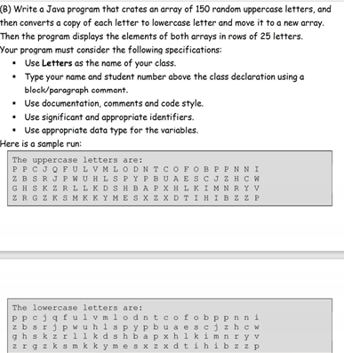 (B) Write a Java program that crates an array of 150 random uppercase letters, and
then converts a copy of each letter to lowercase letter and move it to a new array.
Then the program displays the elements of both arrays in rows of 25 letters.
Your program must consider the following specifications:
• Use Letters as the name of your class.
• Type your name and student number above the class declaration using a
block/paragraph commant.
• Use documentation, comments and code style.
• Use significant and appropriate identifiers.
Use appropriate data type for the variables.
Here is a sample run:
The uppercase letters are:
PPCJQFULVMLODNTCOFOBP PNNI
ZBSRJ P WUHLS PYPBUAE SCJZH C W
GHSK Z RLLKDSHBAPX H LKIMNRY V
ZRGZKSMKKYMES x z X D TIHIBZ Z P
The lowercase letters are:
Ppcjqfu l v m 1odntcofobppnn i
z bsrjpwuhlspyp bu a escjzhc w
gh skz r1 1 k dshbapxh l kim nry v
zrgzks m kkymes x z x dt ihibz z P
