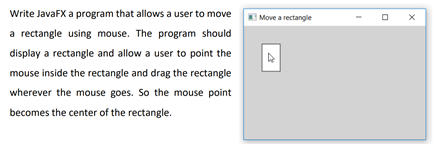 Write JavaFX a program that allows a user to move
|Move a rectangle
a rectangle using mouse. The program should
display a rectangle and allow a user to point the
mouse inside the rectangle and drag the rectangle
wherever the mouse goes. So the mouse point
becomes the center of the rectangle.
