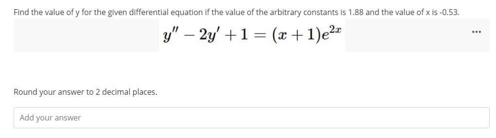 Find the value of y for the given differential equation if the value of the arbitrary constants is 1.88 and the value of x is -0.53.
y" - 2y' + 1 = (x + 1)e²x
Round your answer to 2 decimal places.
Add your answer
...