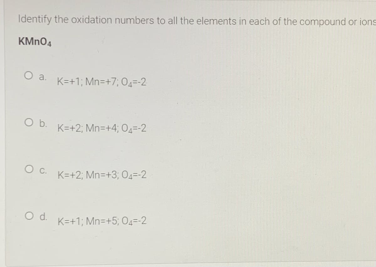 Identify the oxidation numbers to all the elements in each of the compound or ions
KMN04
O a.
K=+1; Mn=+7; 04=-2
Ob.
K=+2; Mn=+4; O4=-2
O C. K=+2; Mn=+3; 04=-2
d.
K=+1; Mn=+5; 04=-2
