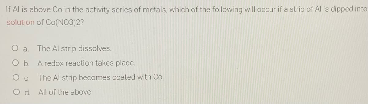 If Al is above Co in the activity series of metals, which of the following will occur if a strip of Al is dipped into
solution of Co(NO3)2?
O a.
The Al strip dissolves.
Ob.
A redox reaction takes place.
O c.
The Al strip becomes coated with Co.
Od.
All of the above
