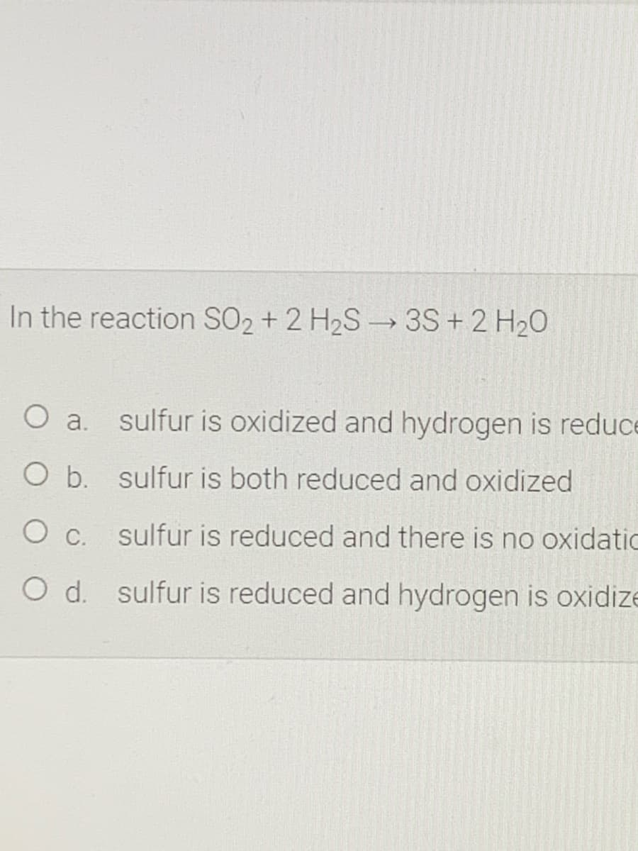 In the reaction SO2 + 2 H2S-→ 3S + 2 H20
O a.
sulfur is oxidized and hydrogen is reduce
O b. sulfur is both reduced and oxidized
O c. sulfur is reduced and there is no oxidatic
O d. sulfur is reduced and hydrogen is oxidize
