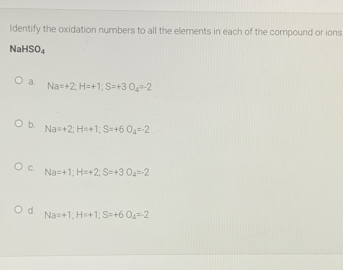 Identify the oxidation numbers to all the elements in each of the compound or ions
NaHSO4
a.
Na=+2; H=+1; S=+3 04=-2
b.
Na=+2; H=+1; S=+6 04=-2
O C.
Na=+1; H=+2; S=+3 04=-2
Od.
Na=+1; H=+1; S=+6 04=-2
