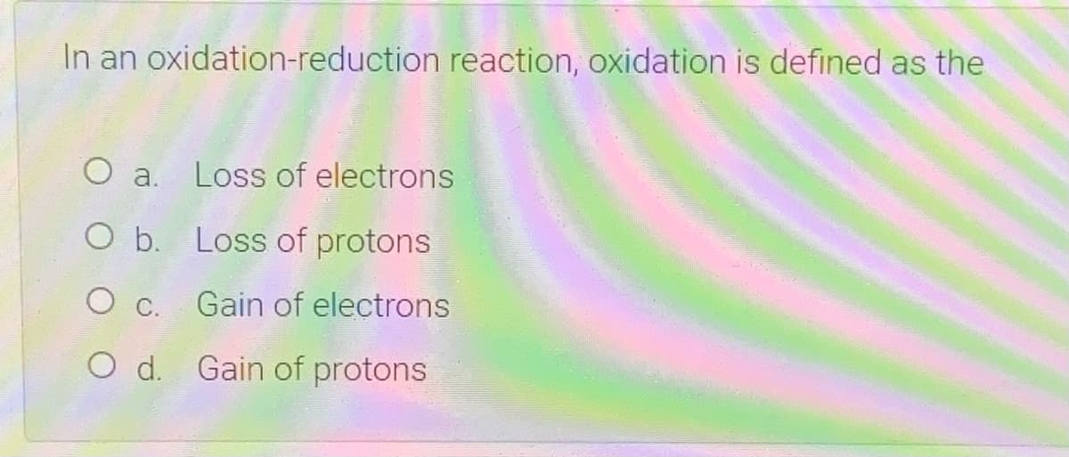 In an oxidation-reduction reaction, oxidation is defined as the
O a.
Loss of electrons
O b. Loss of protons
O c. Gain of electrons
O d. Gain of protons
