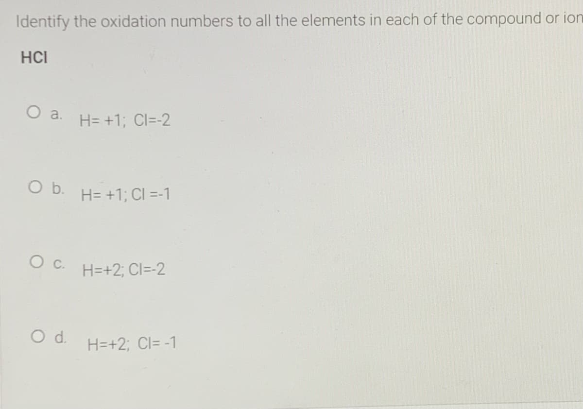 Identify the oxidation numbers to all the elements in each of the compound or ion
HCI
O a.
H= +1; Cl=-2
O b.
H= +1; CI =-1
H=+2; CI=-2
Od.
H=+2; CI= -1
