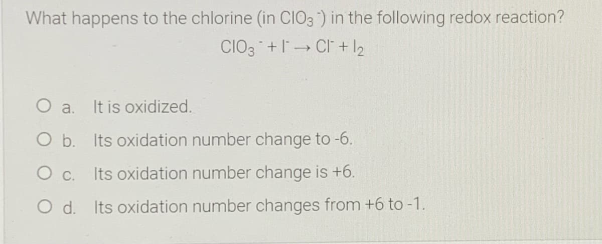 What happens to the chlorine (in CIO3) in the following redox reaction?
CIO3 +I CI + l2
O a.
It is oxidized.
O b. Its oxidation number change to -6.
Ос.
Its oxidation number change is +6.
O d. Its oxidation number changes from +6 to -1.
