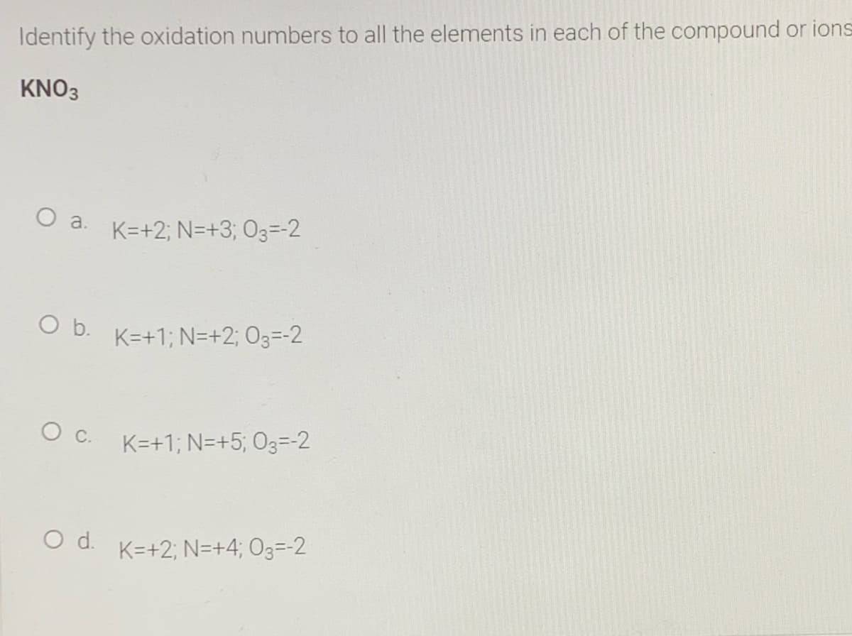 Identify the oxidation numbers to all the elements in each of the compound or ions
KNO3
O a.
K=+2; N=+3; O3=-2
O b.
K=+1; N=+2; O3=-2
O C.
K=+1; N=+5; 03=-2
O d. K=+2; N=+4; O3=-2
