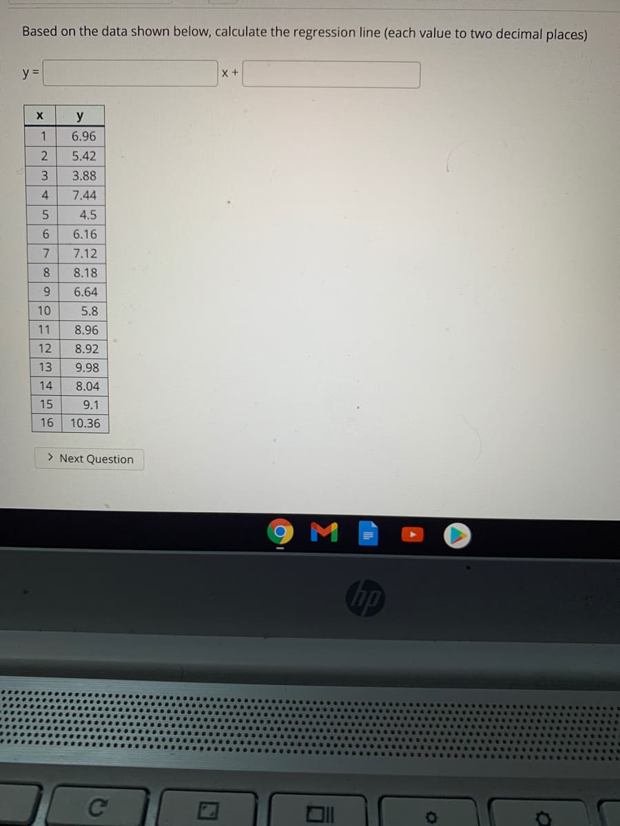 Based on the data shown below, calculate the regression line (each value to two decimal places)
y =
y
1
6.96
2
5.42
3.88
4
7.44
4.5
6.
6.16
7
7.12
8.
8.18
6.
6.64
10
5.8
11
8.96
12
8.92
13
9.98
14
8.04
15
9.1
16
10.36
> Next Question
M
hp
