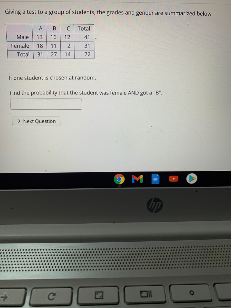 Giving a test to a group of students, the grades and gender are summarized below
A
C
Total
Male
13
16
12
41
Female
18
11
31
Total
31
27
14
72
If one student is chosen at random,
Find the probability that the student was female AND got a "B".
> Next Question
hp
