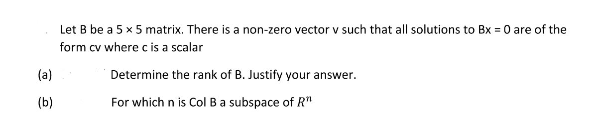 Let B be a 5 × 5 matrix. There is a non-zero vector v such that all solutions to Bx = 0 are of the
form cv where c is a scalar
(a)
Determine the rank of B. Justify your answer.
(b)
For which n is Col B a subspace of R"
