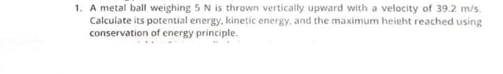 1. A metal ball weighing 5 N is thrown vertically upward with a velocity of 39.2 m/s.
Calculate its potential energy, kinetic energy, and the maximum height reached using
conservation of energy principle.
