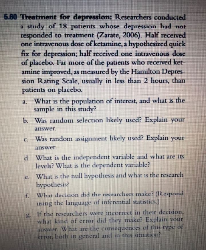 5.60 Treatment for depression: Researchers conducted
a study of 18 patients whose depression had not
responded to treatment (Zarate, 2006). Half received
one intravenous dose of ketamine, a hypothesized quick
fix for depression; half received one intravenous dose
of placebo. Far more of the patients who received ket-
amine improved, as measured by the Hamilton Depres-
sion Rating Scale, usually in less than 2 hours, than
patients on placebo.
a. What is the population of interest, and what is the
sample in this study?
b. Was random selection likely used? Explain your
answer.
Was random assignment likely used? Explain your
C.
answer.
d. What is the independent variable and wvhat are its
levels? What is the dependent variable?
What is the null hypothesis and what is the research
hypothesis?
C.
f What decision did the researchers make? (Respond
using the language of inferential statistics.)
. If the researchers were incorrect in their decision,
what kind of error did they make? Explain your
answer. What are the consequences of this type of
error, both in general and in this situation?
