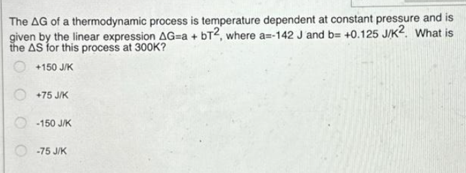 The AG of a thermodynamic process is temperature dependent at constant pressure and is
given by the linear expression AG=a + bT2, where a=-142 J and b= +0.125 J/K2. What is
the AS for this process at 300K?
+150 J/K
+75 J/K
-150 J/K
-75 J/K