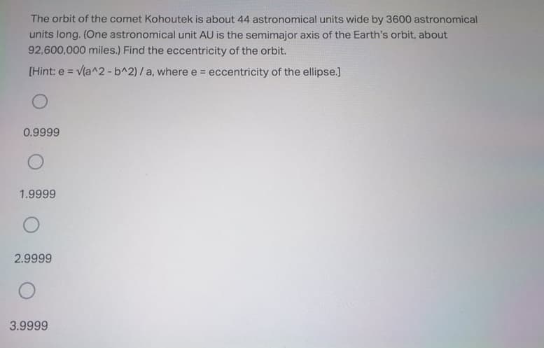The orbit of the comet Kohoutek is about 44 astronomical units wide by 3600 astronomical
units long. (One astronomical unit AU is the semimajor axis of the Earth's orbit, about
92,600,000 miles.) Find the eccentricity of the orbit.
[Hint: e = v(a^2 -b^2)/a, where e = eccentricity of the ellipse.]
!3!
0.9999
1.9999
2.9999
3.9999
