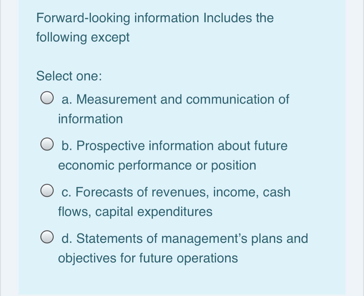 Forward-looking information Includes the
following except
Select one:
a. Measurement and communication of
information
O b. Prospective information about future
economic performance or position
c. Forecasts of revenues, income, cash
flows, capital expenditures
O d. Statements of management's plans and
objectives for future operations
