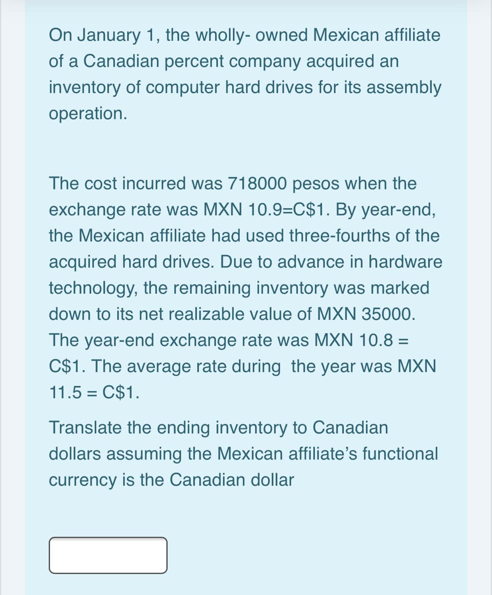 On January 1, the wholly- owned Mexican affiliate
of a Canadian percent company acquired an
inventory of computer hard drives for its assembly
operation.
The cost incurred was 718000 pesos when the
exchange rate was MXN 10.9=C$1. By year-end,
the Mexican affiliate had used three-fourths of the
acquired hard drives. Due to advance in hardware
technology, the remaining inventory was marked
down to its net realizable value of MXN 35000.
The year-end exchange rate was MXN 10.8 =
C$1. The average rate during the year was MXN
11.5 = C$1.
Translate the ending inventory to Canadian
dollars assuming the Mexican affiliate's functional
currency is the Canadian dollar

