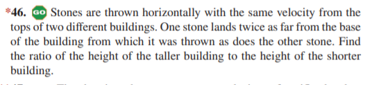 *46. Go Stones are thrown horizontally with the same velocity from the
tops of two different buildings. One stone lands twice as far from the base
of the building from which it was thrown as does the other stone. Find
the ratio of the height of the taller building to the height of the shorter
building.
