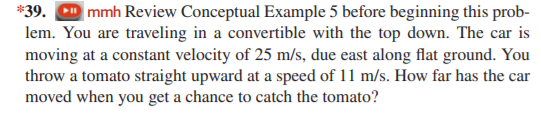 *39. D mmh Review Conceptual Example 5 before beginning this prob-
lem. You are traveling in a convertible with the top down. The car is
moving at a constant velocity of 25 m/s, due east along flat ground. You
throw a tomato straight upward at a speed of 11 m/s. How far has the car
moved when you get a chance to catch the tomato?
