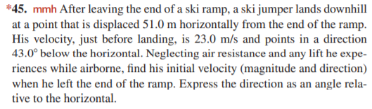 *45. mmh After leaving the end of a ski ramp, a ski jumper lands downhill
at a point that is displaced 51.0 m horizontally from the end of the ramp.
His velocity, just before landing, is 23.0 m/s and points in a direction
43.0° below the horizontal. Neglecting air resistance and any lift he expe-
riences while airborne, find his initial velocity (magnitude and direction)
when he left the end of the ramp. Express the direction as an angle rela-
tive to the horizontal.
