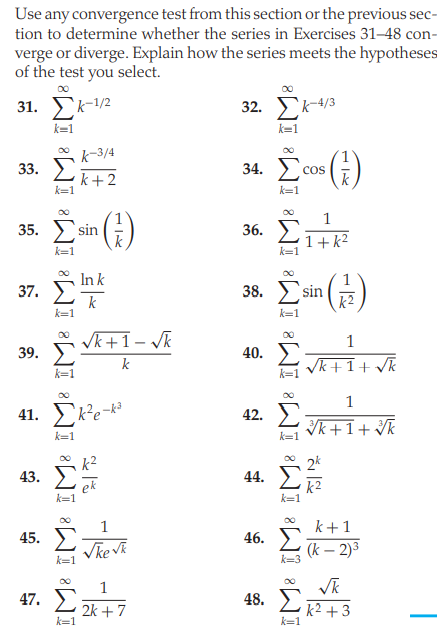 Use any convergence test from this section or the previous sec-
tion to determine whether the series in Exercises 31-48 con-
verge or diverge. Explain how the series meets the hypotheses
of the test you select.
00
31. Σ12
32. Σκ
k=1
k=1
k-3/4
Σ
()
33.
k+2
k=1
34.
Cos
k
k=1
(;)
1
35. ) sin
36.
1+k2
k=1
k=1
In k
k
Σ in
37.
38.
k2
k=1
k=1
* Vk+1- /k
39. E
1
40.
k
Vk+1+ Vk
k=1
00
1
41. Eke-k
42.
Vk+1+ Vk
k=1
k=1
k²
2k
43.
44.
ek
k=1
k2
k=1
00
1
k+1
45.
46.
(k – 2)3
k=1
47. 2 2k+7
48. L +3
k=1
k=1
