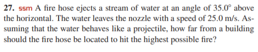 27. ssm A fire hose ejects a stream of water at an angle of 35.0° above
the horizontal. The water leaves the nozzle with a speed of 25.0 m/s. As-
suming that the water behaves like a projectile, how far from a building
should the fire hose be located to hit the highest possible fire?
