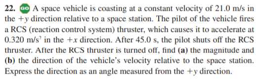 22. Go A space vehicle is coasting at a constant velocity of 21.0 m/s in
the +y direction relative to a space station. The pilot of the vehicle fires
a RCS (reaction control system) thruster, which causes it to accelerate at
0.320 m/s’ in the +x direction. After 45.0 s, the pilot shuts off the RCS
thruster. After the RCS thruster is turned off, find (a) the magnitude and
(b) the direction of the vehicle's velocity relative to the space station.
Express the direction as an angle measured from the +y direction.

