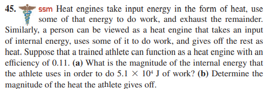 ssm Heat engines take input energy in the form of heat, use
some of that energy to do work, and exhaust the remainder.
Similarly, a person can be viewed as a heat engine that takes an input
of internal energy, uses some of it to do work, and gives off the rest as
heat. Suppose that a trained athlete can function as a heat engine with an
efficiency of 0.11. (a) What is the magnitude of the internal energy that
the athlete uses in order to do 5.1 × 10ª J of work? (b) Determine the
45.
magnitude of the heat the athlete gives off.
