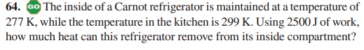 64. GO The inside of a Carnot refrigerator is maintained at a temperature of
277 K, while the temperature in the kitchen is 299 K. Using 2500 J of work,
how much heat can this refrigerator remove from its inside compartment?
