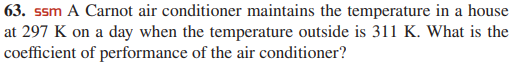 63. ssm A Carnot air conditioner maintains the temperature in a house
at 297 K on a day when the temperature outside is 311 K. What is the
coefficient of performance of the air conditioner?
