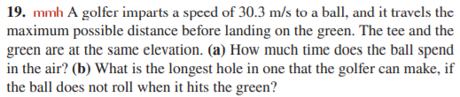 19. mmh A golfer imparts a speed of 30.3 m/s to a ball, and it travels the
maximum possible distance before landing on the green. The tee and the
green are at the same elevation. (a) How much time does the ball spend
in the air? (b) What is the longest hole in one that the golfer can make, if
the ball does not roll when it hits the green?
