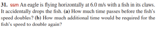 31. ssm An eagle is flying horizontally at 6.0 m/s with a fish in its claws.
It accidentally drops the fish. (a) How much time passes before the fish's
speed doubles? (b) How much additional time would be required for the
fish's speed to double again?
